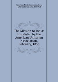 The Mission to India: Instituted by the American Unitarian Association, February, 1855