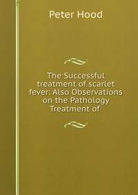 The Successful treatment of scarlet fever: Also Observations on the Pathology &amp; Treatment of .