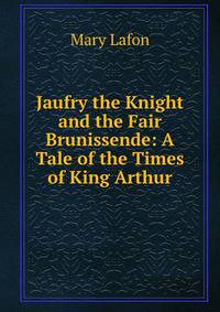 Jaufry the Knight and the Fair Brunissende: A Tale of the Times of King Arthur