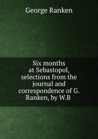 Six months at Sebastopol, selections from the journal and correspondence of G. Ranken, by W.B .