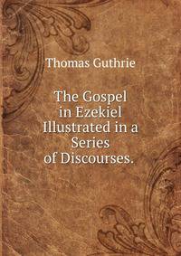 The Gospel in Ezekiel Illustrated in a Series of Discourses. .