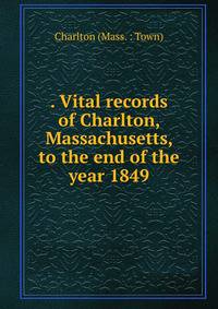 . Vital records of Charlton, Massachusetts, to the end of the year 1849