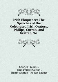Irish Eloquence: The Speeches of the Celebrated Irish Orators, Philips, Curran, and Grattan. To .