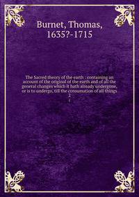 The Sacred theory of the earth : containing an account of the original of the earth and of all the general changes which it hath already undergone, or is to undergo, till the consumation of all things. 2