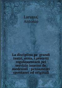 La disciplina pe' grandi teatri, ossia, i precetti regolamentarii pel servizio interno de' medesimi : pensamenti spontanei ed originali