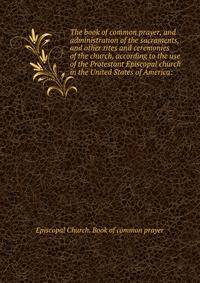 The book of common prayer, and administration of the sacraments, and other rites and ceremonies of the church, according to the use of the Protestant Episcopal church in the United States of America: