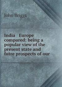 India &amp; Europe compared: being a popular view of the present state and futre prospects of our .