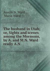 The husband in Utah; or, Sights and scenes among the Mormons, by A. and M.N. Ward really A.N .