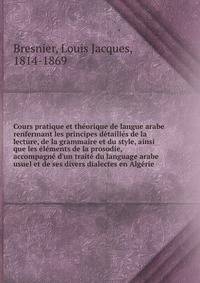 Cours pratique et th?orique de langue arabe renfermant les principes d?taill?s de la lecture, de la grammaire et du style, ainsi que les ?l?ments de la prosodie, accompagn? d'un trait? du language arabe usuel et de ses divers dialectes en Alg?rie
