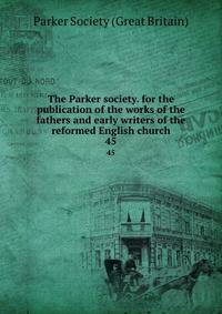 The Parker society. for the publication of the works of the fathers and early writers of the reformed English church. 45