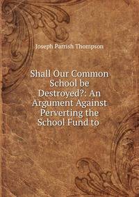 Shall Our Common School be Destroyed?: An Argument Against Perverting the School Fund to .