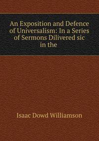 An Exposition and Defence of Universalism: In a Series of Sermons Dilivered sic in the .