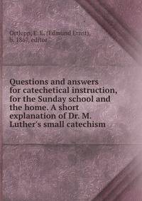 Questions and answers for catechetical instruction, for the Sunday school and the home. A short explanation of Dr. M. Luther's small catechism