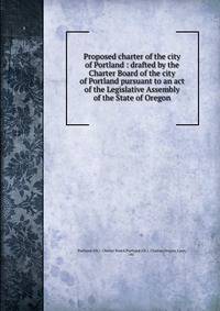 Proposed charter of the city of Portland : drafted by the Charter Board of the city of Portland pursuant to an act of the Legislative Assembly of the State of Oregon