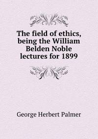 The field of ethics, being the William Belden Noble lectures for 1899