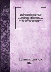 Legislazione e giurisprudenza dei teatri; trattato dei diritti e delle obbligazioni degli impresarj . contenente leggi . formole di contratti, ecc., dell'avvocata Enrico Rosmini. 3. ed., riv. e corr. dall'autore