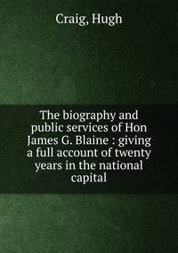 The biography and public services of Hon James G. Blaine : giving a full account of twenty years in the national capital