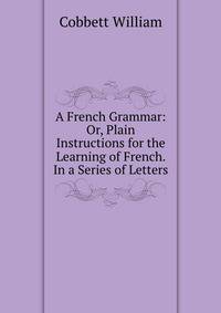 A French Grammar: Or, Plain Instructions for the Learning of French. In a Series of Letters