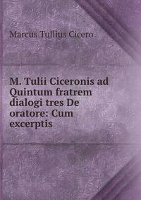 M. Tulii Ciceronis ad Quintum fratrem dialogi tres De oratore: Cum excerptis .
