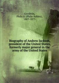 Biography of Andrew Jackson, president of the United States, formerly major general in the army of the United States