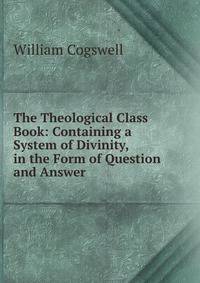 The Theological Class Book: Containing a System of Divinity, in the Form of Question and Answer .