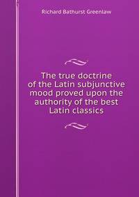 The true doctrine of the Latin subjunctive mood proved upon the authority of the best Latin classics
