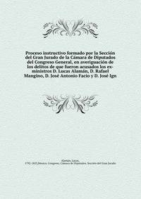 Proceso instructivo formado por la Seccio?n del Gran Jurado de la Ca?mara de Diputados del Congreso General, en averiguacio?n de los delitos de que fueron acusados los ex-ministros D. Lucas Alama?n, D. Rafael Mangino, D. Jose? Antonio Facio y D. Jose? Ign