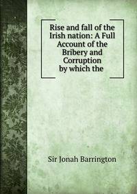 Rise and fall of the Irish nation: A Full Account of the Bribery and Corruption by which the .