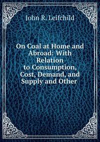 On Coal at Home and Abroad: With Relation to Consumption, Cost, Demand, and Supply and Other .