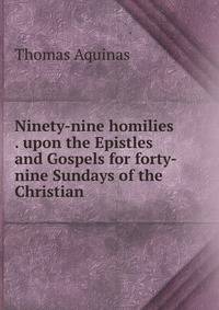 Ninety-nine homilies . upon the Epistles and Gospels for forty-nine Sundays of the Christian .