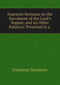 Fourteen Sermons on the Sacrament of the Lord's Supper, and on Other Subjects: Preached in a .