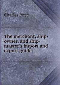 The merchant, ship-owner, and ship-master's import and export guide