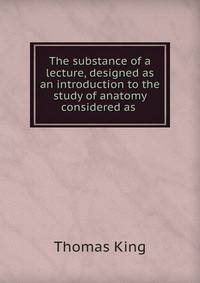 The substance of a lecture, designed as an introduction to the study of anatomy considered as .