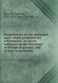 Disquisitions on the antipapal spirit which produced the reformation; its secret influence on the literature of Europe in general, and of Italy in particular
