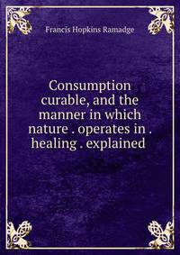 Consumption curable, and the manner in which nature . operates in . healing . explained .