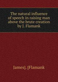 The natural influence of speech in raising man above the brute creation by J. Flamank.
