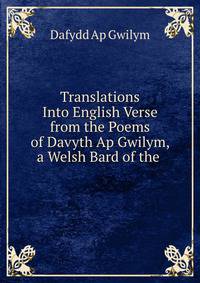 Translations Into English Verse from the Poems of Davyth Ap Gwilym, a Welsh Bard of the .