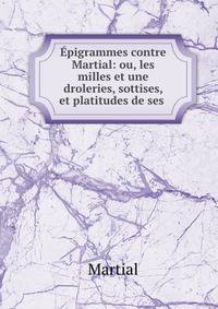 Epigrammes contre Martial: ou, les milles et une droleries, sottises, et platitudes de ses .