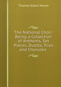 The National Choir: Being a Collection of Anthems, Set Pieces, Duetts, Trios and Choruses .