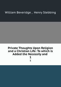 Private Thoughts Upon Religion and a Christian Life: To which is Added the Necessity and .. 1