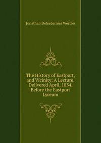 The History of Eastport, and Vicinity: A Lecture, Delivered April, 1834, Before the Eastport Lyceum