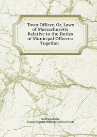 Town Officer, Or, Laws of Massachusetts Relative to the Duties of Municipal Officers: Together .