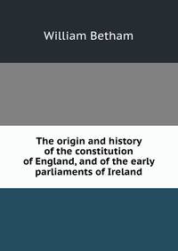 The origin and history of the constitution of England, and of the early parliaments of Ireland