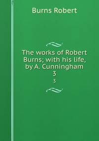 The works of Robert Burns; with his life, by A. Cunningham. 3
