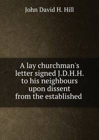 A lay churchman's letter signed J.D.H.H. to his neighbours upon dissent from the established .