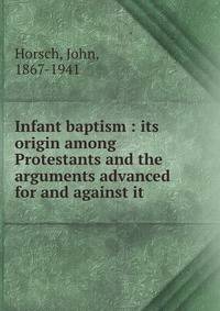 Infant baptism : its origin among Protestants and the arguments advanced for and against it