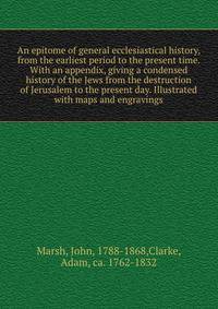 An epitome of general ecclesiastical history, from the earliest period to the present time. With an appendix, giving a condensed history of the Jews from the destruction of Jerusalem to the present day. Illustrated with maps and engravings