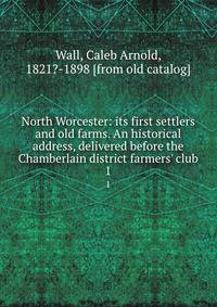North Worcester: its first settlers and old farms. An historical address, delivered before the Chamberlain district farmers' club