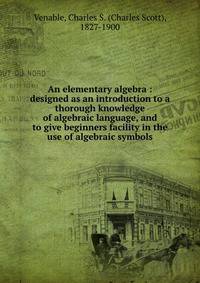 An elementary algebra : designed as an introduction to a thorough knowledge of algebraic language, and to give beginners facility in the use of algebraic symbols