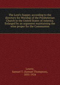 The Lord's Supper, according to the directory for Worship of the Presbyterian Church in the United States of America. Enlarged by an argument maintaining the wine proper for the Communion